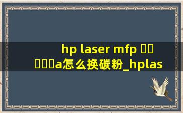 hp laser mfp ▶☛☀☚◀a怎么换碳粉_hplasermfp▶☛☀☚◀a怎么换墨粉